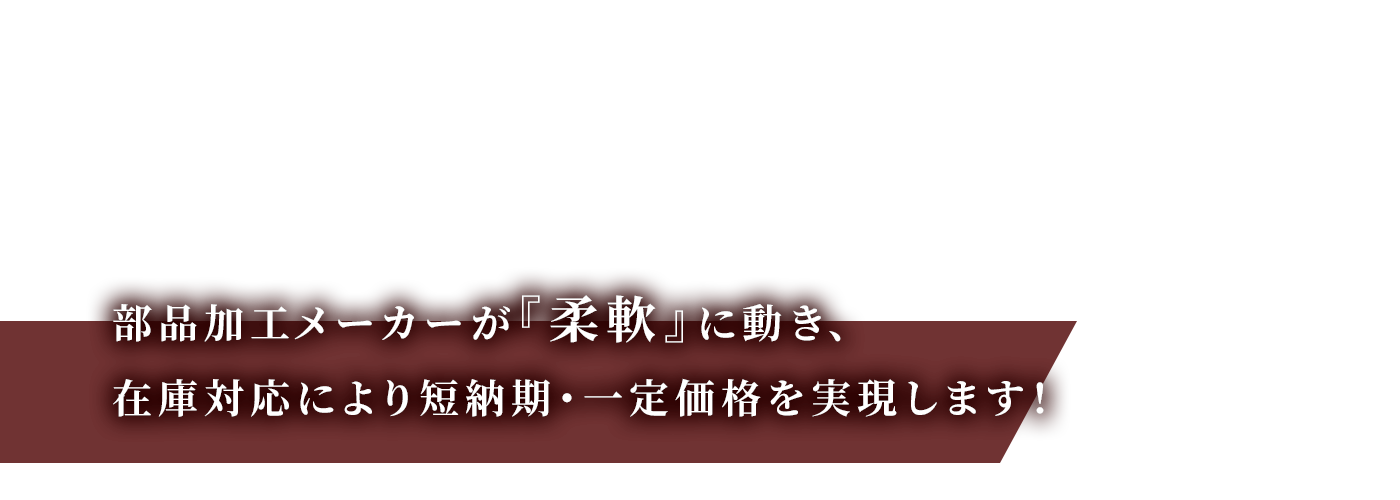 部品加エメーカーが『柔軟』に動き、<br >
在庫対応により短納期・一定価格を実現します！