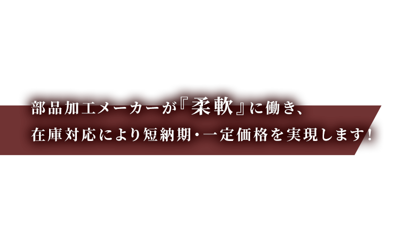 部品加エメーカーが『柔軟』に動き、<br >
在庫対応により短納期・一定価格を実現します！